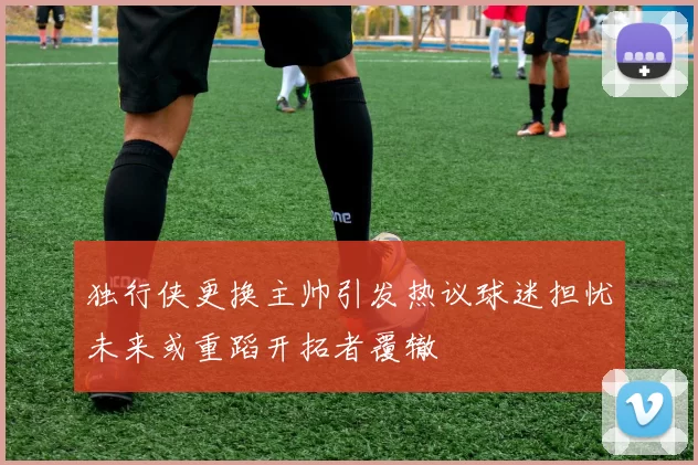 独行侠更换主帅引发热议球迷担忧未来或重蹈开拓者覆辙