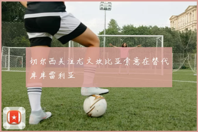 切尔西关注尤文坎比亚索意在替代库库雷利亚