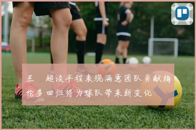 王燊超谈半程表现满意团队贡献梅伦多回归将为球队带来新变化