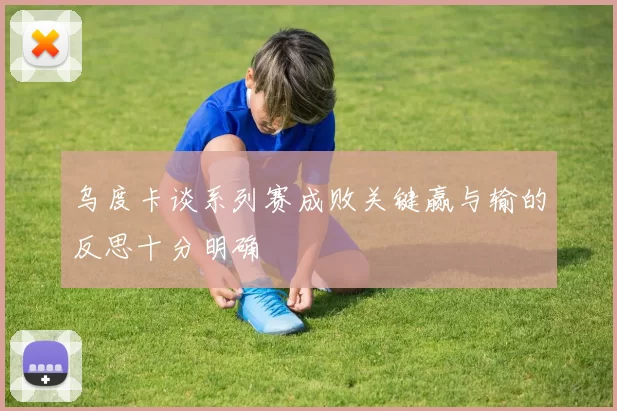 乌度卡谈系列赛成败关键赢与输的反思十分明确