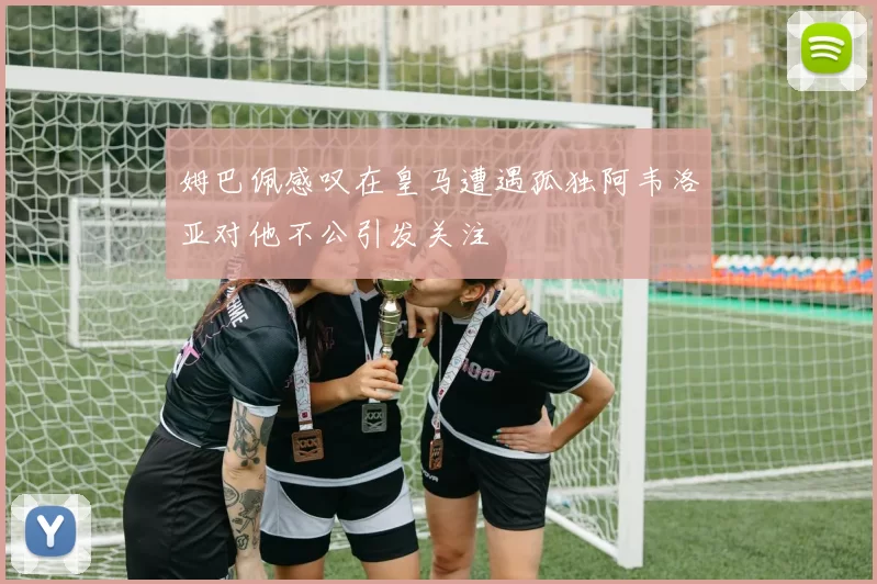 姆巴佩感叹在皇马遭遇孤独阿韦洛亚对他不公引发关注