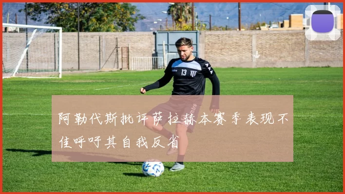 阿勒代斯批评萨拉赫本赛季表现不佳呼吁其自我反省