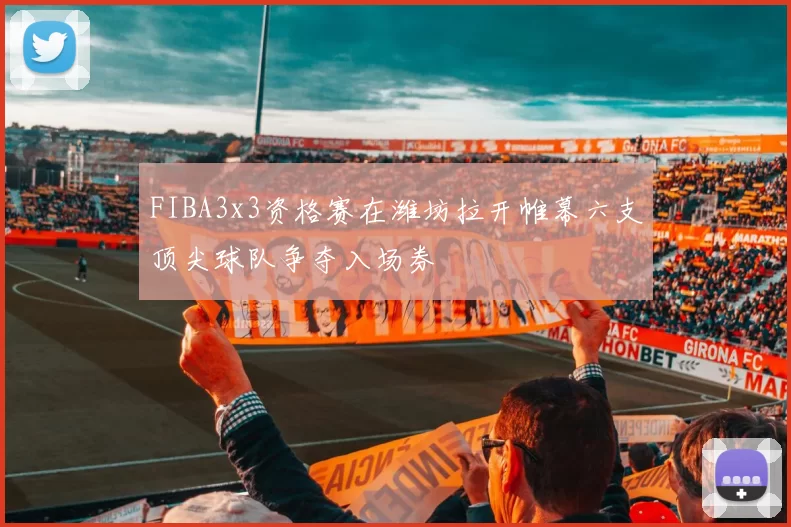 FIBA3x3资格赛在潍坊拉开帷幕六支顶尖球队争夺入场券