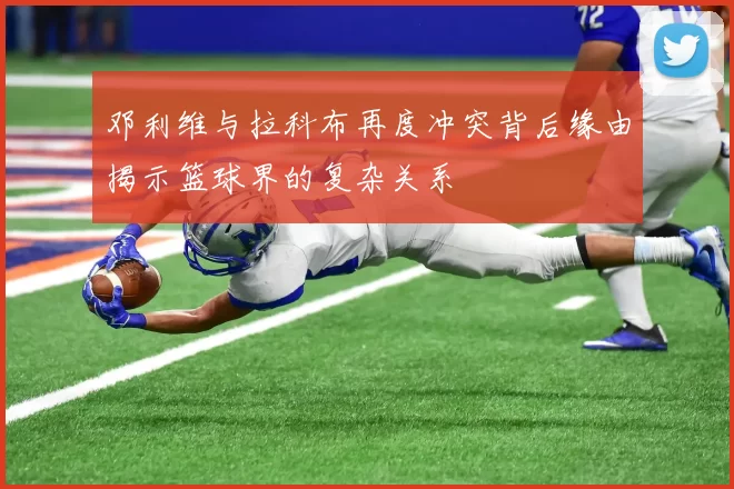 邓利维与拉科布再度冲突背后缘由揭示篮球界的复杂关系