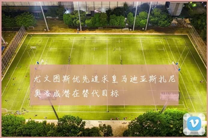 尤文图斯优先追求皇马迪亚斯扎尼奥洛成潜在替代目标