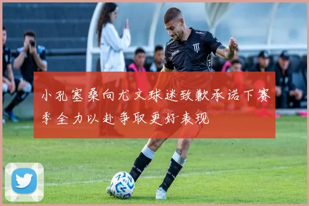 小孔塞桑向尤文球迷致歉承诺下赛季全力以赴争取更好表现