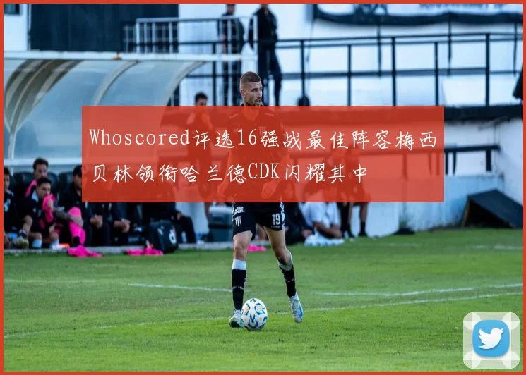 Whoscored评选16强战最佳阵容梅西贝林领衔哈兰德CDK闪耀其中